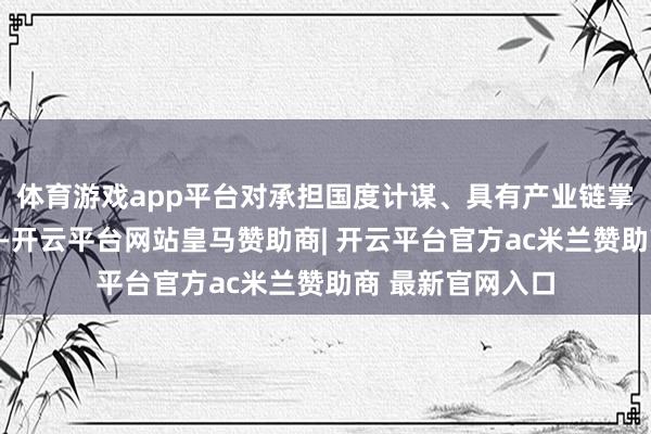 体育游戏app平台对承担国度计谋、具有产业链掌控力的上市公司-开云平台网站皇马赞助商| 开云平台官方ac米兰赞助商 最新官网入口