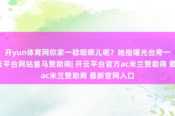 开yun体育网你家一稔晾哪儿呢？她指曙光台旁一处位置-开云平台网站皇马赞助商| 开云平台官方ac米兰赞助商 最新官网入口