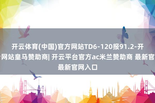 开云体育(中国)官方网站TD6-120报91.2-开云平台网站皇马赞助商| 开云平台官方ac米兰赞助商 最新官网入口
