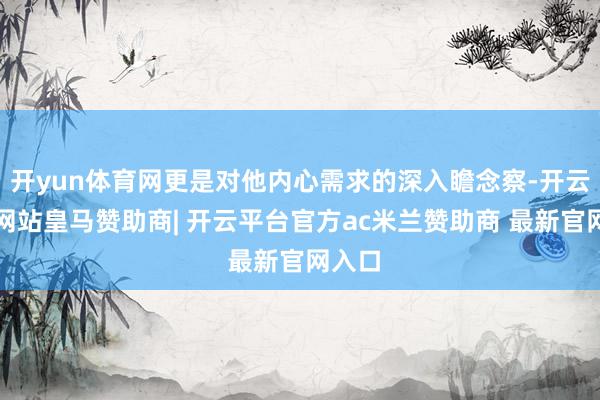 开yun体育网更是对他内心需求的深入瞻念察-开云平台网站皇马赞助商| 开云平台官方ac米兰赞助商 最新官网入口