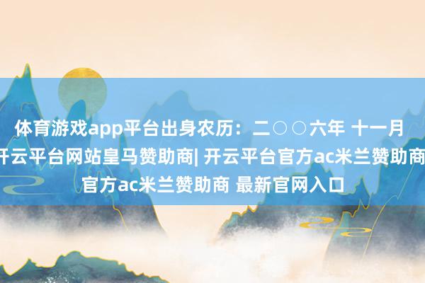 体育游戏app平台出身农历：二○○六年 十一月 初九日 卯时-开云平台网站皇马赞助商| 开云平台官方ac米兰赞助商 最新官网入口