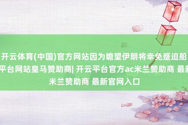 开云体育(中国)官方网站因为瞻望伊朗将幸免蹙迫船舶”-开云平台网站皇马赞助商| 开云平台官方ac米兰赞助商 最新官网入口