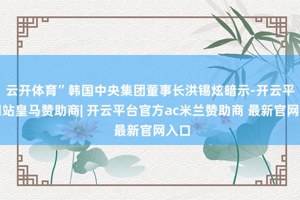 云开体育”韩国中央集团董事长洪锡炫暗示-开云平台网站皇马赞助商| 开云平台官方ac米兰赞助商 最新官网入口