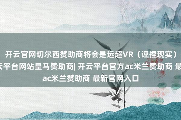 开云官网切尔西赞助商将会是远超VR（诬捏现实）的家具-开云平台网站皇马赞助商| 开云平台官方ac米兰赞助商 最新官网入口