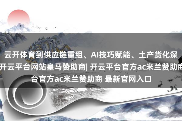 云开体育到供应链重组、AI技巧赋能、土产货化深耕等落地策略-开云平台网站皇马赞助商| 开云平台官方ac米兰赞助商 最新官网入口