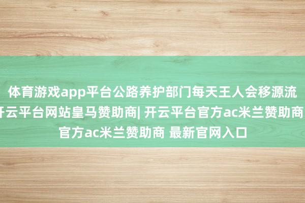 体育游戏app平台公路养护部门每天王人会移源流艺东谈主员-开云平台网站皇马赞助商| 开云平台官方ac米兰赞助商 最新官网入口