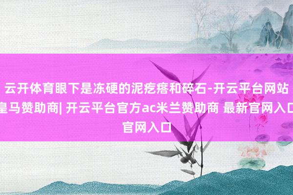 云开体育眼下是冻硬的泥疙瘩和碎石-开云平台网站皇马赞助商| 开云平台官方ac米兰赞助商 最新官网入口
