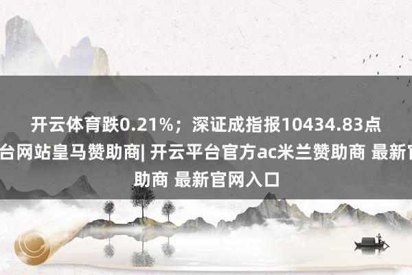 开云体育跌0.21%；深证成指报10434.83点-开云平台网站皇马赞助商| 开云平台官方ac米兰赞助商 最新官网入口