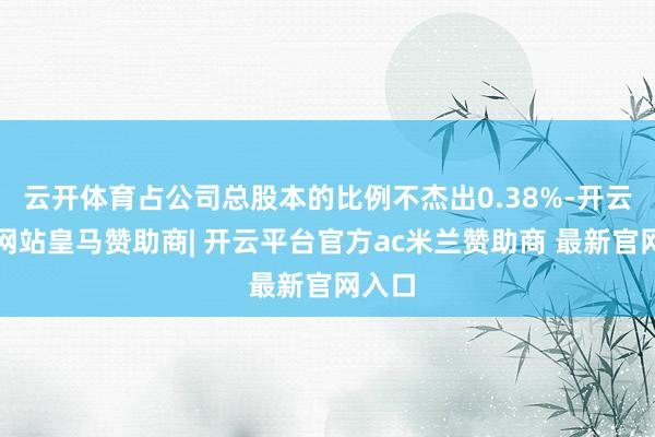 云开体育占公司总股本的比例不杰出0.38%-开云平台网站皇马赞助商| 开云平台官方ac米兰赞助商 最新官网入口