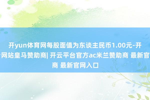 开yun体育网每股面值为东谈主民币1.00元-开云平台网站皇马赞助商| 开云平台官方ac米兰赞助商 最新官网入口