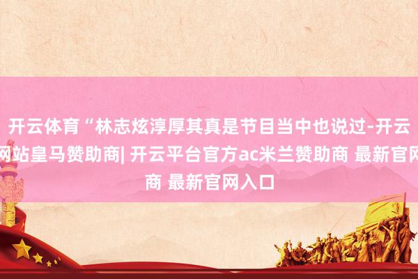 开云体育“林志炫淳厚其真是节目当中也说过-开云平台网站皇马赞助商| 开云平台官方ac米兰赞助商 最新官网入口