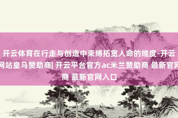 开云体育在行走与创造中束缚拓宽人命的维度-开云平台网站皇马赞助商| 开云平台官方ac米兰赞助商 最新官网入口