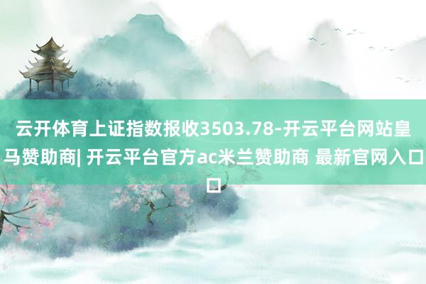 云开体育上证指数报收3503.78-开云平台网站皇马赞助商| 开云平台官方ac米兰赞助商 最新官网入口