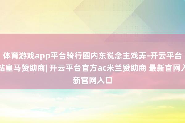 体育游戏app平台骑行圈内东说念主戏弄-开云平台网站皇马赞助商| 开云平台官方ac米兰赞助商 最新官网入口