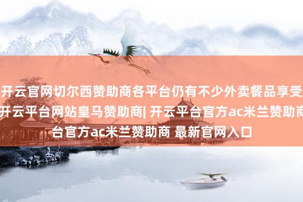开云官网切尔西赞助商各平台仍有不少外卖餐品享受官方补贴优惠-开云平台网站皇马赞助商| 开云平台官方ac米兰赞助商 最新官网入口