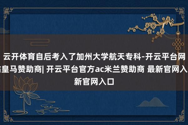 云开体育自后考入了加州大学航天专科-开云平台网站皇马赞助商| 开云平台官方ac米兰赞助商 最新官网入口