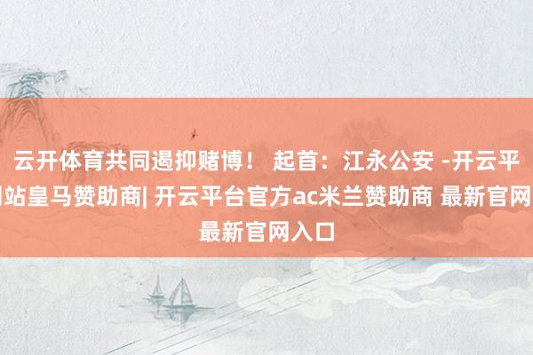 云开体育共同遏抑赌博! 起首:江永公安 -开云平台网站皇马赞助商| 开云平台官方ac米兰赞助商 最新官网入口