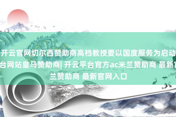 开云官网切尔西赞助商高档教授要以国度服务为启动-开云平台网站皇马赞助商| 开云平台官方ac米兰赞助商 最新官网入口