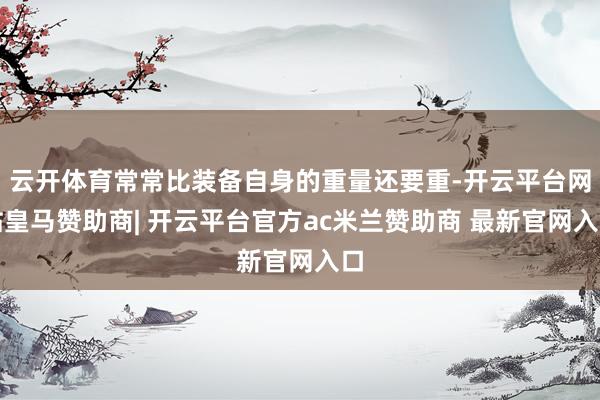云开体育常常比装备自身的重量还要重-开云平台网站皇马赞助商| 开云平台官方ac米兰赞助商 最新官网入口
