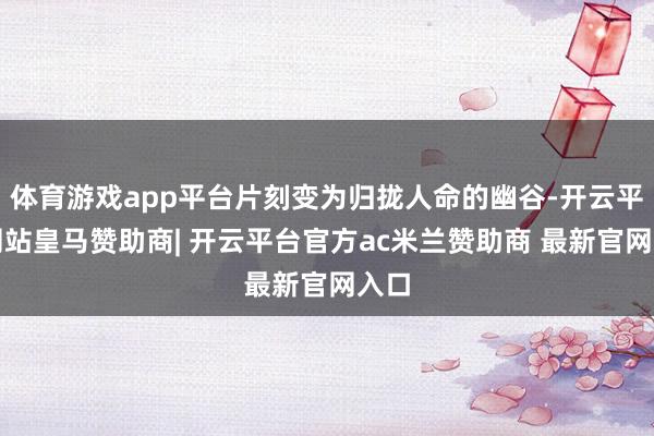 体育游戏app平台片刻变为归拢人命的幽谷-开云平台网站皇马赞助商| 开云平台官方ac米兰赞助商 最新官网入口