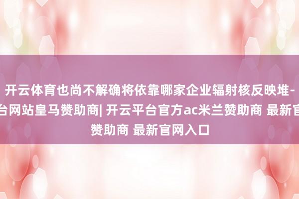 开云体育也尚不解确将依靠哪家企业辐射核反映堆-开云平台网站皇马赞助商| 开云平台官方ac米兰赞助商 最新官网入口