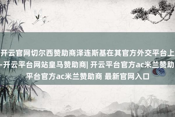 开云官网切尔西赞助商泽连斯基在其官方外交平台上发布了这一音尘-开云平台网站皇马赞助商| 开云平台官方ac米兰赞助商 最新官网入口