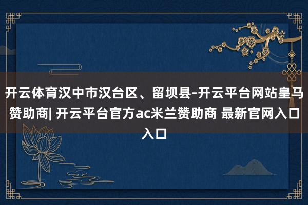 开云体育汉中市汉台区、留坝县-开云平台网站皇马赞助商| 开云平台官方ac米兰赞助商 最新官网入口