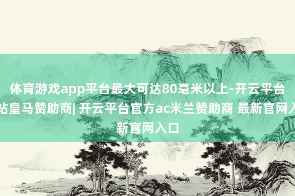 体育游戏app平台最大可达80毫米以上-开云平台网站皇马赞助商| 开云平台官方ac米兰赞助商 最新官网入口