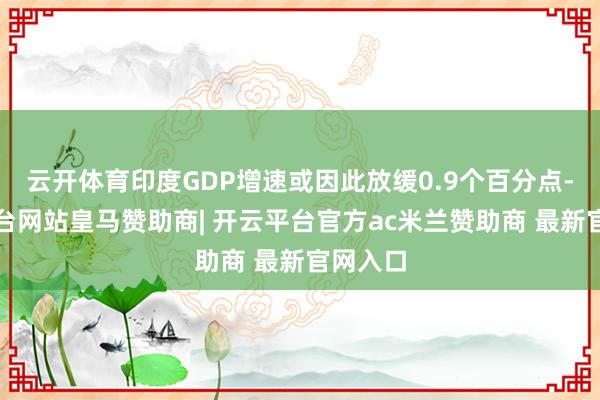 云开体育印度GDP增速或因此放缓0.9个百分点-开云平台网站皇马赞助商| 开云平台官方ac米兰赞助商 最新官网入口