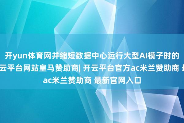 开yun体育网并缩短数据中心运行大型AI模子时的单元老本-开云平台网站皇马赞助商| 开云平台官方ac米兰赞助商 最新官网入口