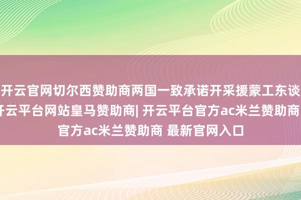 开云官网切尔西赞助商两国一致承诺开采援蒙工东谈主挂牵陵寝-开云平台网站皇马赞助商| 开云平台官方ac米兰赞助商 最新官网入口