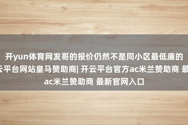 开yun体育网发哥的报价仍然不是同小区最低廉的那一套-开云平台网站皇马赞助商| 开云平台官方ac米兰赞助商 最新官网入口