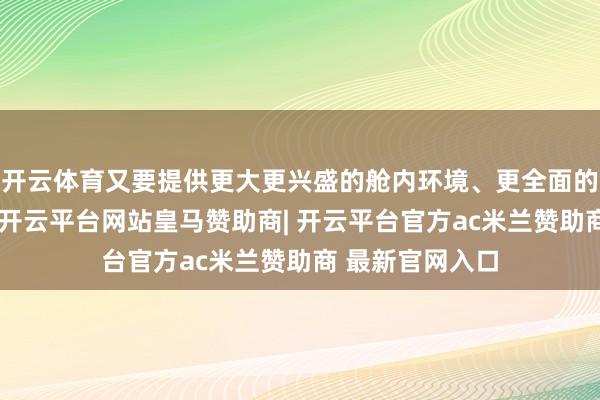 开云体育又要提供更大更兴盛的舱内环境、更全面的生命保险智力-开云平台网站皇马赞助商| 开云平台官方ac米兰赞助商 最新官网入口