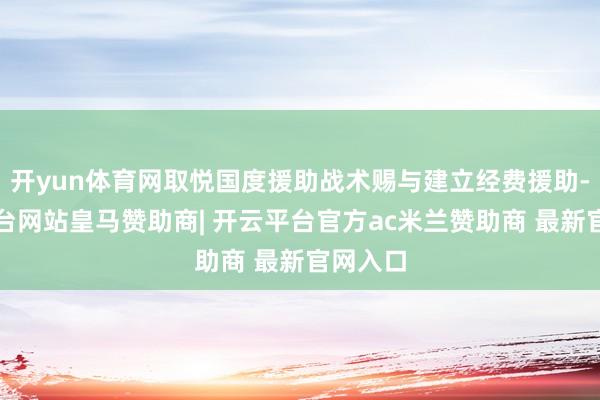 开yun体育网取悦国度援助战术赐与建立经费援助-开云平台网站皇马赞助商| 开云平台官方ac米兰赞助商 最新官网入口