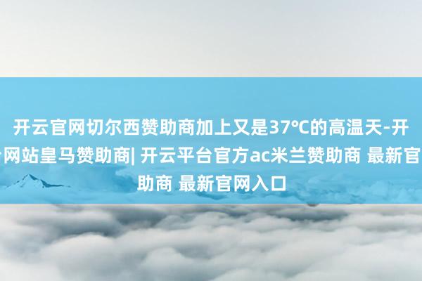 开云官网切尔西赞助商加上又是37℃的高温天-开云平台网站皇马赞助商| 开云平台官方ac米兰赞助商 最新官网入口