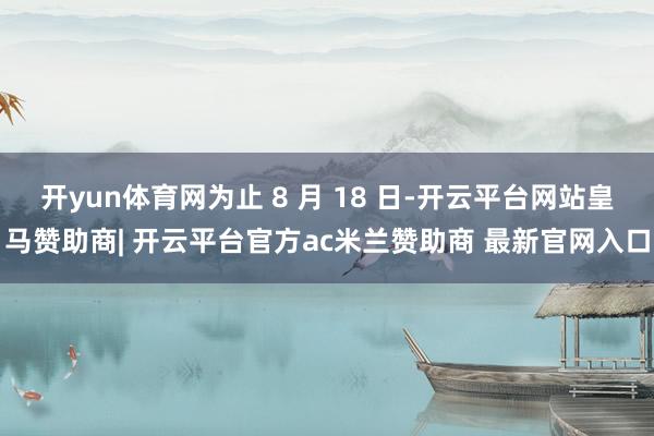 开yun体育网为止 8 月 18 日-开云平台网站皇马赞助商| 开云平台官方ac米兰赞助商 最新官网入口
