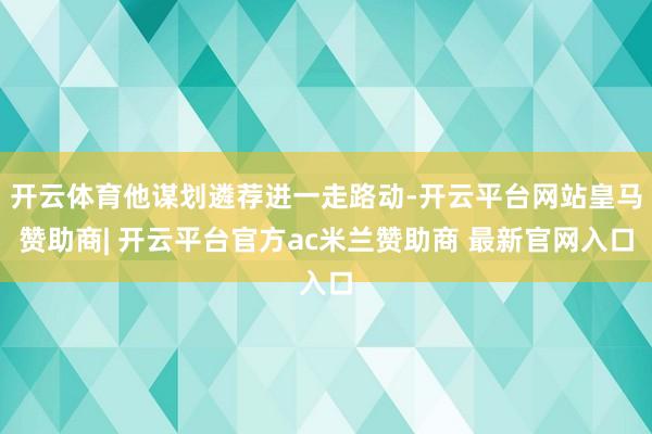 开云体育他谋划遴荐进一走路动-开云平台网站皇马赞助商| 开云平台官方ac米兰赞助商 最新官网入口