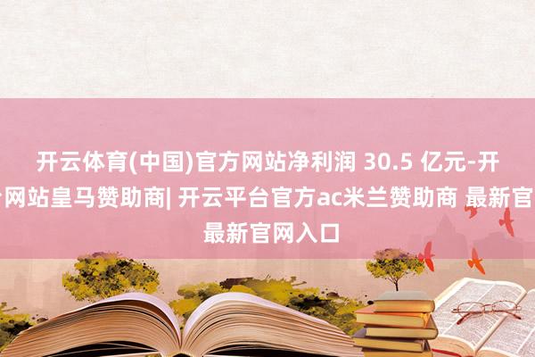 开云体育(中国)官方网站净利润 30.5 亿元-开云平台网站皇马赞助商| 开云平台官方ac米兰赞助商 最新官网入口