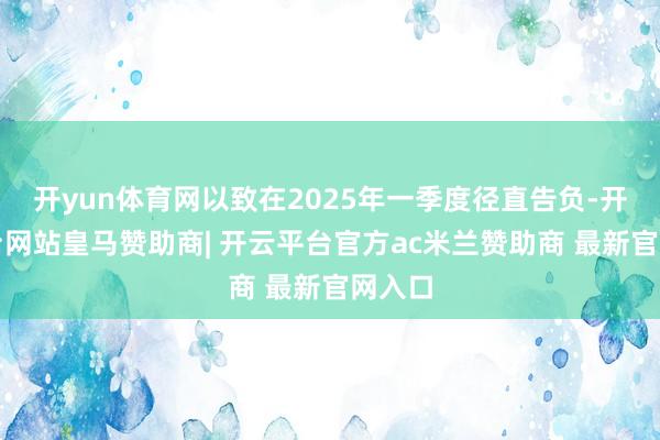 开yun体育网以致在2025年一季度径直告负-开云平台网站皇马赞助商| 开云平台官方ac米兰赞助商 最新官网入口