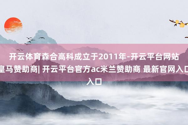 开云体育　　森合高科成立于2011年-开云平台网站皇马赞助商| 开云平台官方ac米兰赞助商 最新官网入口