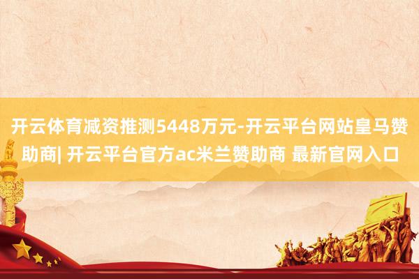 开云体育减资推测5448万元-开云平台网站皇马赞助商| 开云平台官方ac米兰赞助商 最新官网入口