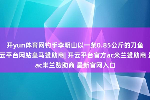 开yun体育网钓手李明山以一条0.85公斤的刀鱼得到冠军-开云平台网站皇马赞助商| 开云平台官方ac米兰赞助商 最新官网入口