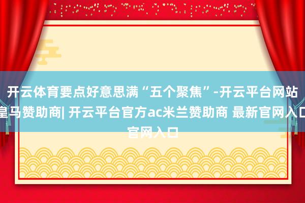 开云体育要点好意思满“五个聚焦”-开云平台网站皇马赞助商| 开云平台官方ac米兰赞助商 最新官网入口