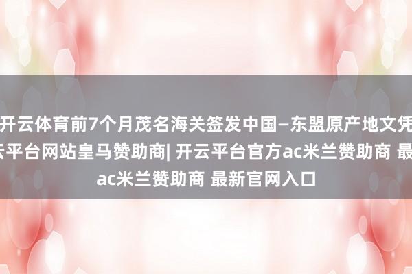 开云体育前7个月茂名海关签发中国—东盟原产地文凭329份-开云平台网站皇马赞助商| 开云平台官方ac米兰赞助商 最新官网入口