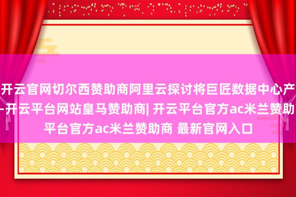 开云官网切尔西赞助商阿里云探讨将巨匠数据中心产能耕作两倍以上-开云平台网站皇马赞助商| 开云平台官方ac米兰赞助商 最新官网入口