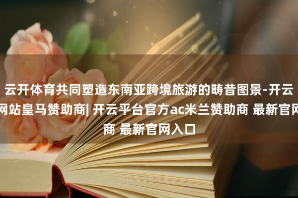 云开体育共同塑造东南亚跨境旅游的畴昔图景-开云平台网站皇马赞助商| 开云平台官方ac米兰赞助商 最新官网入口