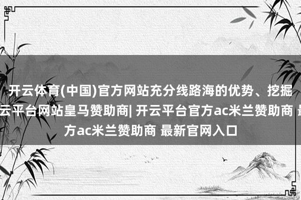 开云体育(中国)官方网站充分线路海的优势、挖掘海的后劲-开云平台网站皇马赞助商| 开云平台官方ac米兰赞助商 最新官网入口