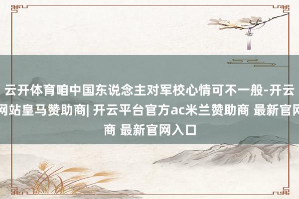 云开体育咱中国东说念主对军校心情可不一般-开云平台网站皇马赞助商| 开云平台官方ac米兰赞助商 最新官网入口