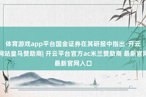 体育游戏app平台　　国金证券在其研报中指出-开云平台网站皇马赞助商| 开云平台官方ac米兰赞助商 最新官网入口