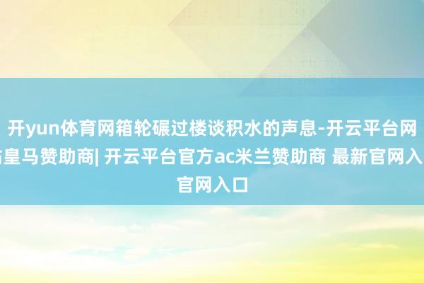 开yun体育网箱轮碾过楼谈积水的声息-开云平台网站皇马赞助商| 开云平台官方ac米兰赞助商 最新官网入口